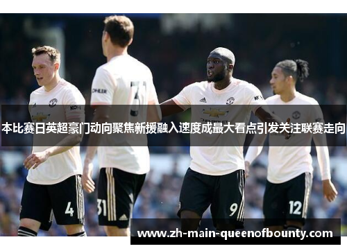 本比赛日英超豪门动向聚焦新援融入速度成最大看点引发关注联赛走向