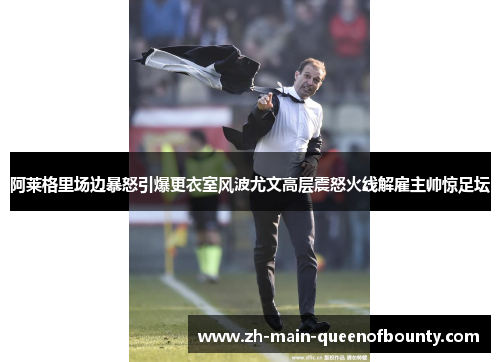 阿莱格里场边暴怒引爆更衣室风波尤文高层震怒火线解雇主帅惊足坛 阿莱格里场边暴怒引爆更衣室风波尤文高层震怒火线解雇主帅惊足坛